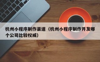 吴忠杭州小程序制作渠道（杭州小程序制作开发哪个公司比较权威）