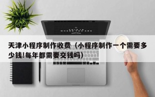 吴忠天津小程序制作收费（小程序制作一个需要多少钱!每年都需要交钱吗）